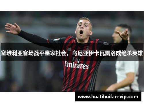 塞维利亚客场战平皇家社会，乌尼亚伊卡瓦雷洛成绝杀英雄