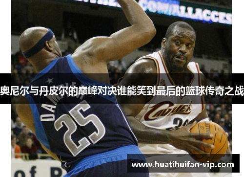 奥尼尔与丹皮尔的巅峰对决谁能笑到最后的篮球传奇之战