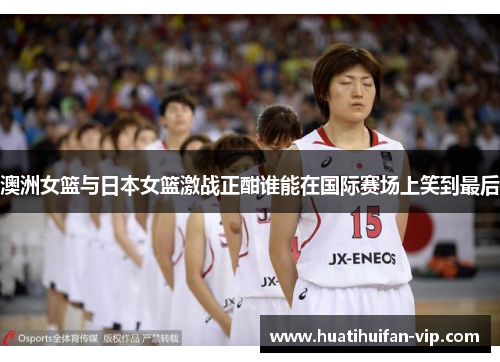澳洲女篮与日本女篮激战正酣谁能在国际赛场上笑到最后