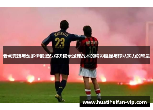 老虎竞技与戈多伊的激烈对决揭示足球战术的精彩碰撞与球队实力的较量